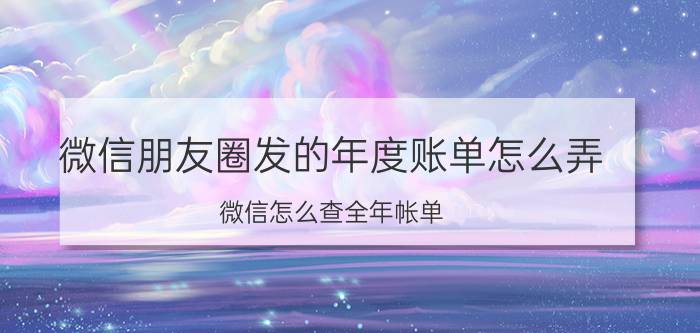 微信朋友圈发的年度账单怎么弄 微信怎么查全年帐单？